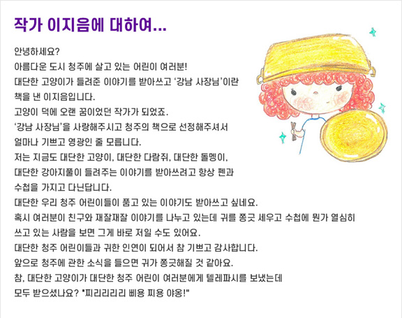 작가 이지음에 대하여...
안녕하세요?
아름다운 도시 청주에 살고 있는 어린이 여러분!
대단한 고양이가 들려준 이야기를 받아쓰고 ‘강남 사장님’이란 책을 낸 이지음입니다. 고양이 덕에 오랜 꿈이었던 작가가 되었죠.
‘강남 사장님’을 사랑해주시고 청주의 책으로 선정해주셔서 얼마나 기쁘고 영광인 줄 모릅니다.
저는 지금도 대단한 고양이, 대단한 다람쥐, 대단한 돌멩이, 대단한 강아지풀이 들려주는 이야기를 받아쓰려고 항상 펜과 수첩을 가지고 다닌답니다. 
대단한 우리 청주 어린이들이 품고 있는 이야기도 받아쓰고 싶네요. 
혹시 여러분이 친구와 재잘재잘 이야기를 나누고 있는데 귀를 쫑긋 세우고 수첩에 뭔가 열심히 쓰고 있는 사람을 보면 그게 바로 저일 수도 있어요.
대단한 청주 어린이들과 귀한 인연이 되어서 참 기쁘고 감사합니다. 
앞으로 청주에 관한 소식을 들으면 귀가 쫑긋해질 것 같아요.
참, 대단한 고양이가 대단한 청주 어린이 여러분에게 텔레파시를 보냈는데
모두 받으셨나요? '찌리리리리 삐용 찌용 야옹!'