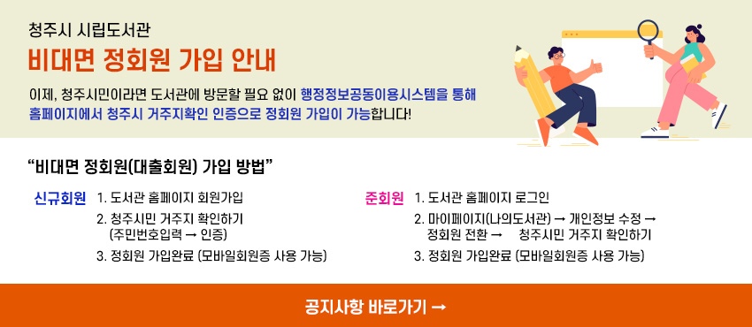 청주시 시립도서관
비대면 정회원 가입 안내
이제, 청주시민이라면 도서관에 방문할 필요 없이 행정정보공동이용시스템을 통해 홈페이지에서 청주시 거주지확인 인증으로 정회원 가입이 가능합니다!
“비대면 정회원(대출회원) 가입 방법"
신규회원 1. 도서관 홈페이지 회원가입
2. 청주시민 거주지 확인하기(주민번호입력→ 인증)
3. 정회원 가입완료 (모바일회원증 사용 가능)
준회원 1. 도서관 홈페이지 로그인
2. 마이페이지(나의도서관)→ 개인정보 수정→ 정회원 전환 - 청주시민 거주지 확인하기
3. 정회원 가입완료 [모바일회원증 사용 가능)
공지사항 바로가기 →