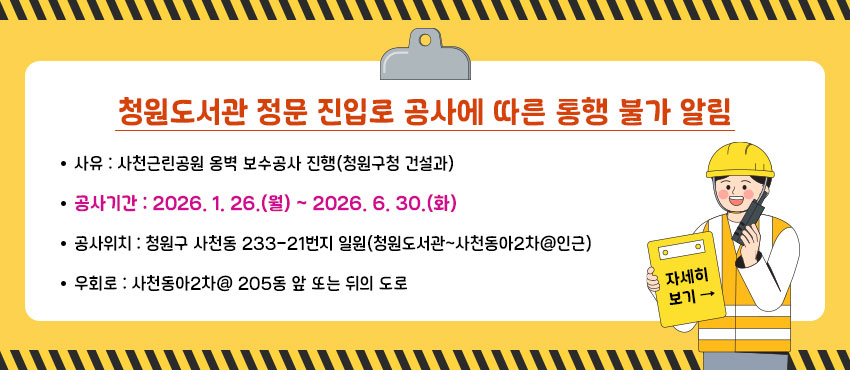청원도서관 정문 진입로 공사에 따른 통행 불가 알림
사      유 : 사천근린공원 옹벽 보수공사 진행(청원구청 건설과)
공사기간 : 2026. 1. 26.(월) ~ 2026. 6. 30.(화) 
공사위치 : 청원구 사천동 233-21번지 일원(청원도서관~사천동아2차@인근)
우  회 로 : 사천동아2차@ 205동 앞 또는 뒤의 도로
자세히 보기 →


▶자세히 보기